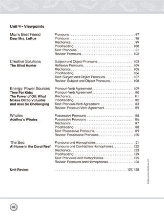 ©Macmillan/McGraw-Hill
Unit 4 • Viewpoints
Man’s Best Friend
Dear Mrs. LaRue
Creative Solutions
The Blind Hunter
Energy: Power Sources
Time For Kids:
The Power of Oil: What
Makes Oil So Valuable
and Also So Challenging
Whales
Adelina’s Whales
The Sea
At Home in the Coral Reef
Unit Review
Pronouns . . . . . . . . . . . . . . . . . . . . . . . . . . . . . . . . . . . . . .97
Pronouns . . . . . . . . . . . . . . . . . . . . . . . . . . . . . . . . . . . . . .98
Mechanics . . . . . . . . . . . . . . . . . . . . . . . . . . . . . . . . . . . . .99
Proofreading . . . . . . . . . . . . . . . . . . . . . . . . . . . . . . . . . .100
Test: Pronouns . . . . . . . . . . . . . . . . . . . . . . . . . . . . . . . . 101
Review: Pronouns . . . . . . . . . . . . . . . . . . . . . . . . . . . . . .102
Subject and Object Pronouns. . . . . . . . . . . . . . . . . . . . .103
Reﬂexive Pronouns . . . . . . . . . . . . . . . . . . . . . . . . . . . . . 104
Mechanics . . . . . . . . . . . . . . . . . . . . . . . . . . . . . . . . . . . .105
Proofreading . . . . . . . . . . . . . . . . . . . . . . . . . . . . . . . . . . 106
Test: Subject and Object Pronouns . . . . . . . . . . . . . . . . 107
Review: Subject and Object Pronouns. . . . . . . . . . . . . .108
Pronoun-Verb Agreement . . . . . . . . . . . . . . . . . . . . . . . .109
Pronoun-Verb Agreement . . . . . . . . . . . . . . . . . . . . . . . . 110
Mechanics . . . . . . . . . . . . . . . . . . . . . . . . . . . . . . . . . . . . 111
Proofreading . . . . . . . . . . . . . . . . . . . . . . . . . . . . . . . . . . 112
Test: Pronoun-Verb Agreement . . . . . . . . . . . . . . . . . . . 113
Review: Pronoun-Verb Agreement. . . . . . . . . . . . . . . . . 114
Possessive Pronouns . . . . . . . . . . . . . . . . . . . . . . . . . . . 115
Possessive Pronouns . . . . . . . . . . . . . . . . . . . . . . . . . . . 116
Mechanics . . . . . . . . . . . . . . . . . . . . . . . . . . . . . . . . . . . . 117
Proofreading . . . . . . . . . . . . . . . . . . . . . . . . . . . . . . . . . . 118
Test: Possessive Pronouns. . . . . . . . . . . . . . . . . . . . . . . 119
Review: Possessive Pronouns . . . . . . . . . . . . . . . . . . . . 120
Pronouns and Homophones. . . . . . . . . . . . . . . . . . . . . . 121
Pronouns and Contraction Homophones. . . . . . . . . . . .122
Mechanics . . . . . . . . . . . . . . . . . . . . . . . . . . . . . . . . . . . . 123
Proofreading . . . . . . . . . . . . . . . . . . . . . . . . . . . . . . . . . . 124
Test: Pronouns and Homophones . . . . . . . . . . . . . . . . . 125
Review: Pronouns and Homophones. . . . . . . . . . . . . . . 126
. . . . . . . . . . . . . . . . . . . . . . . . . . . . . . . . . . . . . . . . . 127, 128
vi
 