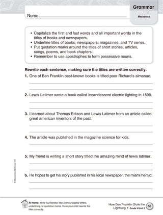 ©Macmillan/McGraw-Hill
Grammar
Name Mechanics
• Capitalize the first and last words and all important words in the
titles of books and newspapers.
• Underline titles of books, newspapers, magazines, and TV series.
• Put quotation marks around the titles of short stories, articles,
songs, poems, and book chapters.
• Remember to use apostrophes to form possessive nouns.
Rewrite each sentence, making sure the titles are written correctly.
1. One of Ben Franklin best-known books is titled poor Richard’s almanac.
2. Lewis Latimer wrote a book called incandescent electric lighting in 1890.
3. I learned about Thomas Edison and Lewis Latimer from an article called
great american inventors of the past.
4. The article was published in the magazine science for kids.
5. My friend is writing a short story titled the amazing mind of lewis latimer.
6. He hopes to get his story published in his local newspaper, the miami herald.
How Ben Franklin Stole the
Lightning • Grade 4/Unit 2
53
At Home: Write four familiar titles without capital letters,
underlining, or quotation marks. Have your child rewrite the
titles correctly.
 