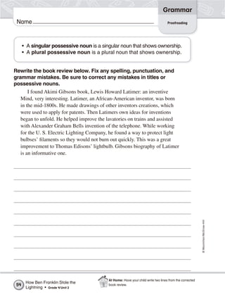 ©Macmillan/McGraw-Hill
Grammar
Name Proofreading
• A singular possessive noun is a singular noun that shows ownership.
• A plural possessive noun is a plural noun that shows ownership.
Rewrite the book review below. Fix any spelling, punctuation, and
grammar mistakes. Be sure to correct any mistakes in titles or
possessive nouns.
I found Akimi Gibsons book, Lewis Howard Latimer: an inventive
Mind, very interesting. Latimer, an African-American inventor, was born
in the mid-1800s. He made drawings of other inventors creations, which
were used to apply for patents. Then Latimers own ideas for inventions
began to unfold. He helped improve the lavatories on trains and assisted
with Alexander Graham Bells invention of the telephone. While working
for the U. S. Electric Lighting Company, he found a way to protect light
bulbses’ filaments so they would not burn out quickly. This was a great
improvement to Thomas Edisons’ lightbulb. Gibsons biography of Latimer
is an informative one.
How Ben Franklin Stole the
Lightning • Grade 4/Unit 2
54
At Home: Have your child write two lines from the corrected
book review.
 