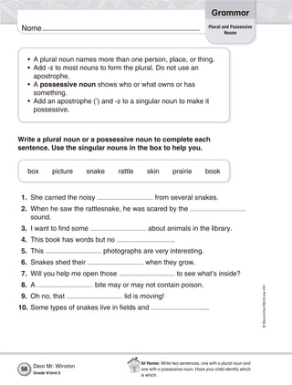 ©Macmillan/McGraw-Hill
Grammar
Name
1. She carried the noisy from several snakes.
2. When he saw the rattlesnake, he was scared by the
sound.
3. I want to find some about animals in the library.
4. This book has words but no .
5. This photographs are very interesting.
6. Snakes shed their when they grow.
7. Will you help me open those to see what’s inside?
8. A bite may or may not contain poison.
9. Oh no, that lid is moving!
10. Some types of snakes live in fields and .
• A plural noun names more than one person, place, or thing.
• Add -s to most nouns to form the plural. Do not use an
apostrophe.
• A possessive noun shows who or what owns or has
something.
• Add an apostrophe (’) and -s to a singular noun to make it
possessive.
Write a plural noun or a possessive noun to complete each
sentence. Use the singular nouns in the box to help you.
box picture snake rattle skin prairie book
Plural and Possessive
Nouns
Dear Mr. Winston
Grade 4/Unit 2
58
At Home: Write two sentences, one with a plural noun and
one with a possessive noun. Have your child identify which
is which.
 