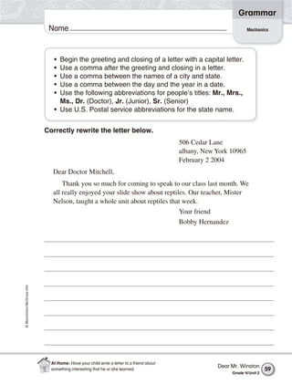 ©Macmillan/McGraw-Hill
Grammar
Name Mechanics
• Begin the greeting and closing of a letter with a capital letter.
• Use a comma after the greeting and closing in a letter.
• Use a comma between the names of a city and state.
• Use a comma between the day and the year in a date.
• Use the following abbreviations for people’s titles: Mr., Mrs.,
Ms., Dr. (Doctor), Jr. (Junior), Sr. (Senior)
• Use U.S. Postal service abbreviations for the state name.
Correctly rewrite the letter below.
506 Cedar Lane
albany, New York 10965
February 2 2004
Dear Doctor Mitchell,
Thank you so much for coming to speak to our class last month. We
all really enjoyed your slide show about reptiles. Our teacher, Mister
Nelson, taught a whole unit about reptiles that week.
Your friend
Bobby Hernandez
Dear Mr. Winston
Grade 4/Unit 2
59
At Home: Have your child write a letter to a friend about
something interesting that he or she learned.
 