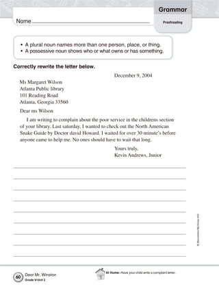©Macmillan/McGraw-Hill
Grammar
Name Proofreading
Correctly rewrite the letter below.
December 9, 2004
Ms Margaret Wilson
Atlanta Public library
101 Reading Road
Atlanta, Georgia 33560
Dear ms Wilson
I am writing to complain about the poor service in the childrens section
of your library. Last saturday, I wanted to check out the North American
Snake Guide by Doctor david Howard. I waited for over 30 minute’s before
anyone came to help me. No ones should have to wait that long.
Yours truly,
Kevin Andrews, Junior
• A plural noun names more than one person, place, or thing.
• A possessive noun shows who or what owns or has something.
Dear Mr. Winston
Grade 4/Unit 2
60
At Home: Have your child write a complaint letter.
 
