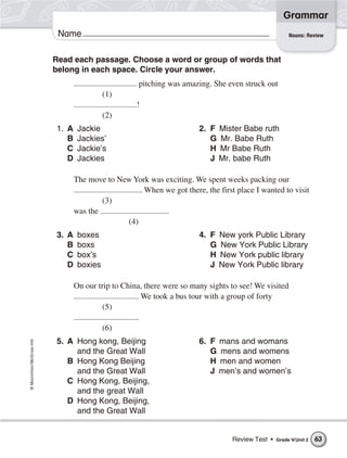 ©Macmillan/McGraw-Hill
Grammar
Name Nouns: Review
Read each passage. Choose a word or group of words that
belong in each space. Circle your answer.
pitching was amazing. She even struck out
(1)
!
(2)
1. A Jackie 2. F Mister Babe ruth
B Jackies’ G Mr. Babe Ruth
C Jackie’s H Mr Babe Ruth
D Jackies J Mr. babe Ruth
The move to New York was exciting. We spent weeks packing our
. When we got there, the first place I wanted to visit
(3)
was the .
(4)
3. A boxes 4. F New york Public Library
B boxs G New York Public Library
C box’s H New York public library
D boxies J New York Public library
On our trip to China, there were so many sights to see! We visited
. We took a bus tour with a group of forty
(5)
.
(6)
5. A Hong kong, Beijing 6. F mans and womans
and the Great Wall G mens and womens
B Hong Kong Beijing H men and women
and the Great Wall J men’s and women’s
C Hong Kong, Beijing,
and the great Wall
D Hong Kong, Beijing,
and the Great Wall
Review Test • Grade 4/Unit 2 63
 