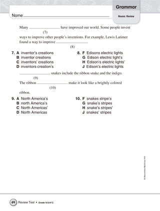 ©Macmillan/McGraw-Hill
Grammar
Name
Many have improved our world. Some people invent
(7)
ways to improve other people’s inventions. For example, Lewis Latimer
found a way to improve .
(8)
7. A inventor’s creations 8. F Edisons electric lights
B inventor creations G Edison electric light’s
C inventors’ creations H Edison’s electric lights’
D inventors creation’s J Edison’s electric lights
snakes include the ribbon snake and the indigo.
(9)
The ribbon make it look like a brightly colored
(10)
ribbon.
9. A North America’s 10. F snakes stripe’s
B north America’s G snake’s stripes
C North Americas’ H snake’s stripes’
D North Americas J snakes’ stripes
Nouns: Review
Review Test • Grade 4/Unit 264
 