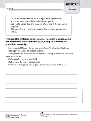 ©Macmillan/McGraw-Hill
Grammar
Name Proofreading
• The present tense must have subject-verb agreement.
• Add -s to most verbs if the subject is singular.
• Add -es to verbs that end in s, ch, sh, x, or z if the subject is
singular.
• Change y to i and add -es to verbs that end in a consonant
and -y.
Proofread the dialogue below. Look for mistakes in action verbs
and quotations. Rewrite the dialogue, using action verbs and
quotations correctly.
I am so excited! Today I leaves on a trip to Taos, New Mexico! Carla say.
Dad reply, we should be there in an hour.
Mom point to the mountains in the distance. She say, stop the car so we can
takes some pictures.
Carla remark, I see a strange bird.
Dad explain, the bird is a roadrunner.
Carla watch the speedy bird. It pass close enough to see its feathers.
Roadrunner’s Dance
Grade 4/Unit 3
68
At Home: Ask your child to add two lines of dialogue to the
story above.
 