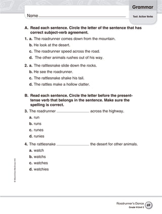 ©Macmillan/McGraw-Hill
Grammar
Name Test: Action Verbs
A. Read each sentence. Circle the letter of the sentence that has
correct subject-verb agreement.
1. a. The roadrunner comes down from the mountain.
b. He look at the desert.
c. The roadrunner speed across the road.
d. The other animals rushes out of his way.
2. a. The rattlesnake slide down the rocks.
b. He see the roadrunner.
c. The rattlesnake shake his tail.
d. The rattles make a hollow clatter.
B. Read each sentence. Circle the letter before the present-
tense verb that belongs in the sentence. Make sure the
spelling is correct.
3. The roadrunner across the highway.
a. run
b. runs
c. runes
d. runies
4. The rattlesnake the desert for other animals.
a. watch
b. watchs
c. watches
d. watchies
Roadrunner’s Dance
Grade 4/Unit 3
69
 