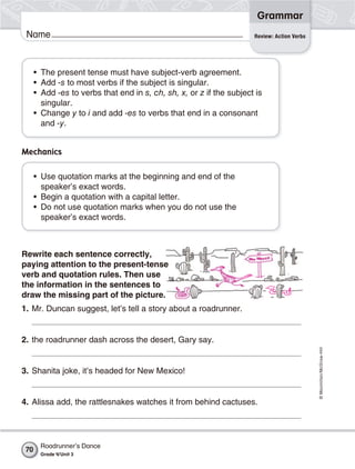 ©Macmillan/McGraw-Hill
Grammar
Name Review: Action Verbs
Rewrite each sentence correctly,
paying attention to the present-tense
verb and quotation rules. Then use
the information in the sentences to
draw the missing part of the picture.
1. Mr. Duncan suggest, let’s tell a story about a roadrunner.
2. the roadrunner dash across the desert, Gary say.
3. Shanita joke, it’s headed for New Mexico!
4. Alissa add, the rattlesnakes watches it from behind cactuses.
• The present tense must have subject-verb agreement.
• Add -s to most verbs if the subject is singular.
• Add -es to verbs that end in s, ch, sh, x, or z if the subject is
singular.
• Change y to i and add -es to verbs that end in a consonant
and -y.
Mechanics
• Use quotation marks at the beginning and end of the
speaker’s exact words.
• Begin a quotation with a capital letter.
• Do not use quotation marks when you do not use the
speaker’s exact words.
Roadrunner’s Dance
Grade 4/Unit 3
70
 