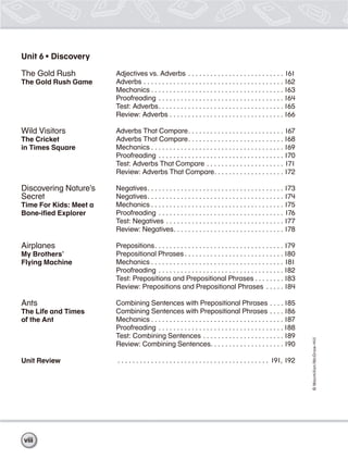 ©Macmillan/McGraw-Hill
Unit 6 • Discovery
The Gold Rush
The Gold Rush Game
Wild Visitors
The Cricket
in Times Square
Discovering Nature’s
Secret
Time For Kids: Meet a
Bone-iﬁed Explorer
Airplanes
My Brothers’
Flying Machine
Ants
The Life and Times
of the Ant
Unit Review
Adjectives vs. Adverbs . . . . . . . . . . . . . . . . . . . . . . . . . . 161
Adverbs . . . . . . . . . . . . . . . . . . . . . . . . . . . . . . . . . . . . . . 162
Mechanics . . . . . . . . . . . . . . . . . . . . . . . . . . . . . . . . . . . . 163
Proofreading . . . . . . . . . . . . . . . . . . . . . . . . . . . . . . . . . . 164
Test: Adverbs. . . . . . . . . . . . . . . . . . . . . . . . . . . . . . . . . . 165
Review: Adverbs . . . . . . . . . . . . . . . . . . . . . . . . . . . . . . . 166
Adverbs That Compare. . . . . . . . . . . . . . . . . . . . . . . . . . 167
Adverbs That Compare. . . . . . . . . . . . . . . . . . . . . . . . . . 168
Mechanics . . . . . . . . . . . . . . . . . . . . . . . . . . . . . . . . . . . . 169
Proofreading . . . . . . . . . . . . . . . . . . . . . . . . . . . . . . . . . . 170
Test: Adverbs That Compare . . . . . . . . . . . . . . . . . . . . . 171
Review: Adverbs That Compare. . . . . . . . . . . . . . . . . . . 172
Negatives. . . . . . . . . . . . . . . . . . . . . . . . . . . . . . . . . . . . . 173
Negatives. . . . . . . . . . . . . . . . . . . . . . . . . . . . . . . . . . . . . 174
Mechanics . . . . . . . . . . . . . . . . . . . . . . . . . . . . . . . . . . . . 175
Proofreading . . . . . . . . . . . . . . . . . . . . . . . . . . . . . . . . . . 176
Test: Negatives . . . . . . . . . . . . . . . . . . . . . . . . . . . . . . . . 177
Review: Negatives. . . . . . . . . . . . . . . . . . . . . . . . . . . . . . 178
Prepositions. . . . . . . . . . . . . . . . . . . . . . . . . . . . . . . . . . . 179
Prepositional Phrases . . . . . . . . . . . . . . . . . . . . . . . . . . .180
Mechanics . . . . . . . . . . . . . . . . . . . . . . . . . . . . . . . . . . . . 181
Proofreading . . . . . . . . . . . . . . . . . . . . . . . . . . . . . . . . . . 182
Test: Prepositions and Prepositional Phrases . . . . . . . .183
Review: Prepositions and Prepositional Phrases . . . . . 184
Combining Sentences with Prepositional Phrases . . . .185
Combining Sentences with Prepositional Phrases . . . . 186
Mechanics . . . . . . . . . . . . . . . . . . . . . . . . . . . . . . . . . . . . 187
Proofreading . . . . . . . . . . . . . . . . . . . . . . . . . . . . . . . . . .188
Test: Combining Sentences . . . . . . . . . . . . . . . . . . . . . . 189
Review: Combining Sentences. . . . . . . . . . . . . . . . . . . . 190
. . . . . . . . . . . . . . . . . . . . . . . . . . . . . . . . . . . . . . . . . 191, 192
viii
 