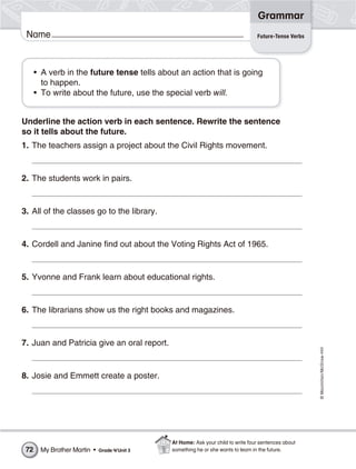©Macmillan/McGraw-Hill
Grammar
Name Future-Tense Verbs
• A verb in the future tense tells about an action that is going
to happen.
• To write about the future, use the special verb will.
Underline the action verb in each sentence. Rewrite the sentence
so it tells about the future.
1. The teachers assign a project about the Civil Rights movement.
2. The students work in pairs.
3. All of the classes go to the library.
4. Cordell and Janine find out about the Voting Rights Act of 1965.
5. Yvonne and Frank learn about educational rights.
6. The librarians show us the right books and magazines.
7. Juan and Patricia give an oral report.
8. Josie and Emmett create a poster.
My Brother Martin • Grade 4/Unit 372
At Home: Ask your child to write four sentences about
something he or she wants to learn in the future.
 
