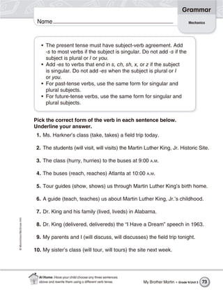 ©Macmillan/McGraw-Hill
Grammar
Name Mechanics
• The present tense must have subject-verb agreement. Add
-s to most verbs if the subject is singular. Do not add -s if the
subject is plural or I or you.
• Add -es to verbs that end in s, ch, sh, x, or z if the subject
is singular. Do not add -es when the subject is plural or I
or you.
• For past-tense verbs, use the same form for singular and
plural subjects.
• For future-tense verbs, use the same form for singular and
plural subjects.
Pick the correct form of the verb in each sentence below.
Underline your answer.
1. Ms. Harkner’s class (take, takes) a field trip today.
2. The students (will visit, will visits) the Martin Luther King, Jr. Historic Site.
3. The class (hurry, hurries) to the buses at 9:00 A.M.
4. The buses (reach, reaches) Atlanta at 10:00 A.M.
5. Tour guides (show, shows) us through Martin Luther King’s birth home.
6. A guide (teach, teaches) us about Martin Luther King, Jr.’s childhood.
7. Dr. King and his family (lived, liveds) in Alabama.
8. Dr. King (delivered, delivereds) the “I Have a Dream” speech in 1963.
9. My parents and I (will discuss, will discusses) the field trip tonight.
10. My sister’s class (will tour, will tours) the site next week.
My Brother Martin • Grade 4/Unit 3 73
At Home: Have your child choose any three sentences
above and rewrite them using a different verb tense.
 