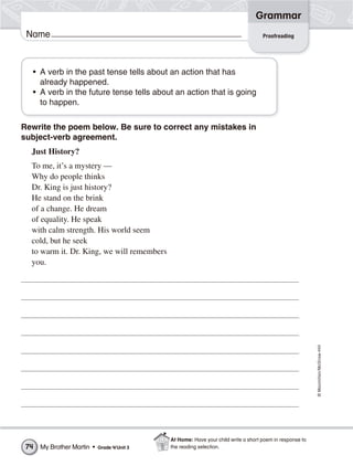 ©Macmillan/McGraw-Hill
Grammar
Name Proofreading
Rewrite the poem below. Be sure to correct any mistakes in
subject-verb agreement.
Just History?
To me, it’s a mystery —
Why do people thinks
Dr. King is just history?
He stand on the brink
of a change. He dream
of equality. He speak
with calm strength. His world seem
cold, but he seek
to warm it. Dr. King, we will remembers
you.
• A verb in the past tense tells about an action that has
already happened.
• A verb in the future tense tells about an action that is going
to happen.
My Brother Martin • Grade 4/Unit 374
At Home: Have your child write a short poem in response to
the reading selection.
 