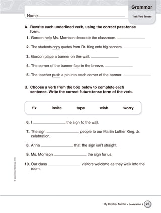 ©Macmillan/McGraw-Hill
Grammar
Name Test: Verb Tenses
A. Rewrite each underlined verb, using the correct past-tense
form.
1. Gordon help Ms. Morrison decorate the classroom.
2. The students copy quotes from Dr. King onto big banners.
3. Gordon place a banner on the wall.
4. The corner of the banner flap in the breeze.
5. The teacher push a pin into each corner of the banner.
B. Choose a verb from the box below to complete each
sentence. Write the correct future-tense form of the verb.
6. I the sign to the wall.
7. The sign people to our Martin Luther King, Jr.
celebration.
8. Anna that the sign isn’t straight.
9. Ms. Morrison the sign for us.
10. Our class visitors welcome as they walk into the
room.
fix invite tape wish worry
My Brother Martin • Grade 4/Unit 3 75
 