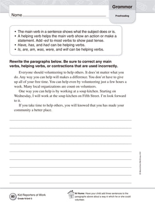 ©Macmillan/McGraw-Hill
Grammar
Name Proofreading
• The main verb in a sentence shows what the subject does or is.
• A helping verb helps the main verb show an action or make a
statement. Add -ed to most verbs to show past tense.
• Have, has, and had can be helping verbs.
• Is, are, am, was, were, and will can be helping verbs.
Rewrite the paragraphs below. Be sure to correct any main
verbs, helping verbs, or contractions that are used incorrectly.
Everyone should volunteering to help others. It does’nt matter what you
do. Any way you can help will makes a difference. You don’ot have to give
up all of your free time. You can help even by volunteering just a few hours a
week. Many local organizations are count on volunteers.
One way you can help is by working at a soup kitchen. Starting on
Wednesday, I will work at the soup kitchen on Fifth Street. I’m look forward
to it.
If you take time to help others, you will knowed that you has made your
community a better place.
Kid Reporters at Work
Grade 4/Unit 3
80
At Home: Have your child add three sentences to the
paragraphs above about a way in which he or she could
volunteer.
 