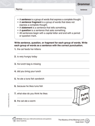 ©Macmillan/McGraw-Hill
Grammar
Write sentence, question, or fragment for each group of words. Write
each group of words as a sentence with the correct punctuation.
1. the cat feeds her kittens
2. is very hungry today
3. his lunch bag is missing
4. did you bring your lunch
5. he ate a tuna fish sandwich
6. because he likes tuna fish
7. what else do you think he likes
8. the cat ate a worm
• A sentence is a group of words that express a complete thought.
• A sentence fragment is a group of words that does not
express a complete thought.
• A statement is a sentence that tells something.
• A question is a sentence that asks something.
• All sentences begin with a capital letter and end with a period
or question mark.
SentencesName
The Mystery of the Missing Lunch
Grade 4/Unit 1
1
At Home: Have your child write sentences and questions
about mysteries.
 