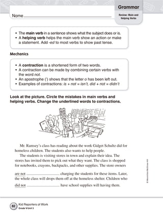 ©Macmillan/McGraw-Hill
Grammar
Name Review: Main and
Helping Verbs
• The main verb in a sentence shows what the subject does or is.
• A helping verb helps the main verb show an action or make
a statement. Add -ed to most verbs to show past tense.
Mechanics
• A contraction is a shortened form of two words.
• A contraction can be made by combining certain verbs with
the word not.
• An apostrophe (’) shows that the letter o has been left out.
• Examples of contractions: is + not = isn’t, did + not = didn’t
Look at the picture. Circle the mistakes in main verbs and
helping verbs. Change the underlined words to contractions.
Mr. Ramsey’s class has reading about the work Gidget Schultz did for
homeless children. The students also wants to help people.
The students is visiting stores in town and explain their idea. The
stores has invited them to pick out what they want. The class is shopped
for notebooks, crayons, backpacks, and other supplies. The store owners
are not charging the students for these items. Later,
the whole class will drops them off at the homeless shelter. Children who
did not have school supplies will having them.
Kid Reporters at Work
Grade 4/Unit 3
82
 