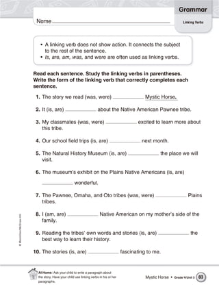 ©Macmillan/McGraw-Hill
Grammar
Name
• A linking verb does not show action. It connects the subject
to the rest of the sentence.
• Is, are, am, was, and were are often used as linking verbs.
Read each sentence. Study the linking verbs in parentheses.
Write the form of the linking verb that correctly completes each
sentence.
1. The story we read (was, were) Mystic Horse.
2. It (is, are) about the Native American Pawnee tribe.
3. My classmates (was, were) excited to learn more about
this tribe.
4. Our school field trips (is, are) next month.
5. The Natural History Museum (is, are) the place we will
visit.
6. The museum’s exhibit on the Plains Native Americans (is, are)
wonderful.
7. The Pawnee, Omaha, and Oto tribes (was, were) Plains
tribes.
8. I (am, are) Native American on my mother’s side of the
family.
9. Reading the tribes’ own words and stories (is, are) the
best way to learn their history.
10. The stories (is, are) fascinating to me.
Linking Verbs
Mystic Horse • Grade 4/Unit 3 83
At Home: Ask your child to write a paragraph about
the story. Have your child use linking verbs in his or her
paragraphs.
 