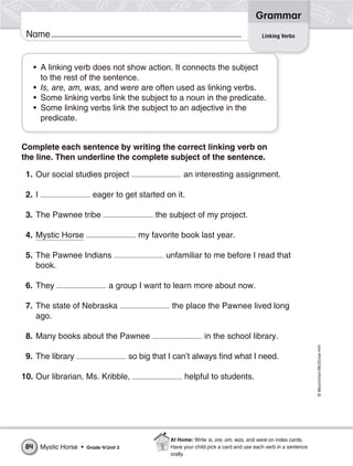 ©Macmillan/McGraw-Hill
Grammar
Name Linking Verbs
• A linking verb does not show action. It connects the subject
to the rest of the sentence.
• Is, are, am, was, and were are often used as linking verbs.
• Some linking verbs link the subject to a noun in the predicate.
• Some linking verbs link the subject to an adjective in the
predicate.
Complete each sentence by writing the correct linking verb on
the line. Then underline the complete subject of the sentence.
1. Our social studies project an interesting assignment.
2. I eager to get started on it.
3. The Pawnee tribe the subject of my project.
4. Mystic Horse my favorite book last year.
5. The Pawnee Indians unfamiliar to me before I read that
book.
6. They a group I want to learn more about now.
7. The state of Nebraska the place the Pawnee lived long
ago.
8. Many books about the Pawnee in the school library.
9. The library so big that I can’t always find what I need.
10. Our librarian, Ms. Kribble, helpful to students.
Mystic Horse • Grade 4/Unit 384
At Home: Write is, are, am, was, and were on index cards.
Have your child pick a card and use each verb in a sentence
orally.
 