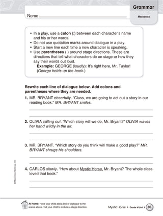 ©Macmillan/McGraw-Hill
Grammar
Name Mechanics
• In a play, use a colon (:) between each character’s name
and his or her words.
• Do not use quotation marks around dialogue in a play.
• Start a new line each time a new character is speaking.
• Use parentheses ( ) around stage directions. These are
directions that tell what characters do on stage or how they
say their words out loud.
Example: GEORGE (loudly): It’s right here, Mr. Taylor!
(George holds up the book.)
Rewrite each line of dialogue below. Add colons and
parentheses where they are needed.
1. MR. BRYANT cheerfully. “Class, we are going to act out a story in our
reading book.” MR. BRYANT smiles.
2. OLIVIA calling out. “Which story will we do, Mr. Bryant?” OLIVIA waves
her hand wildly in the air.
3. MR. BRYANT. “Which story do you think will make a good play?” MR.
BRYANT shrugs his shoulders.
4. CARLOS slowly. “How about Mystic Horse, Mr. Bryant? The whole class
loved that book.”
Mystic Horse • Grade 4/Unit 3 85
At Home: Have your child add a line of dialogue to the
scene above. Tell your child to include a stage direction.
 