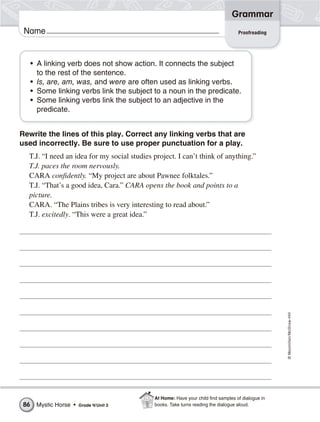 ©Macmillan/McGraw-Hill
Grammar
Name Proofreading
• A linking verb does not show action. It connects the subject
to the rest of the sentence.
• Is, are, am, was, and were are often used as linking verbs.
• Some linking verbs link the subject to a noun in the predicate.
• Some linking verbs link the subject to an adjective in the
predicate.
Rewrite the lines of this play. Correct any linking verbs that are
used incorrectly. Be sure to use proper punctuation for a play.
T.J. “I need an idea for my social studies project. I can’t think of anything.”
T.J. paces the room nervously.
CARA confidently. “My project are about Pawnee folktales.”
T.J. “That’s a good idea, Cara.” CARA opens the book and points to a
picture.
CARA. “The Plains tribes is very interesting to read about.”
T.J. excitedly. “This were a great idea.”
Mystic Horse • Grade 4/Unit 386
At Home: Have your child find samples of dialogue in
books. Take turns reading the dialogue aloud.
 