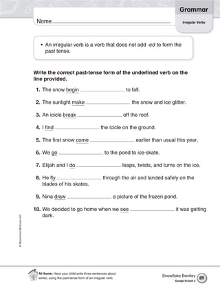 ©Macmillan/McGraw-Hill
Grammar
Name
Write the correct past-tense form of the underlined verb on the
line provided.
1. The snow begin to fall.
2. The sunlight make the snow and ice glitter.
3. An icicle break off the roof.
4. I find the icicle on the ground.
5. The first snow come earlier than usual this year.
6. We go to the pond to ice-skate.
7. Elijah and I do leaps, twists, and turns on the ice.
8. He fly through the air and landed safely on the
blades of his skates.
9. Nina draw a picture of the frozen pond.
10. We decided to go home when we see it was getting
dark.
• An irregular verb is a verb that does not add -ed to form the
past tense.
Irregular Verbs
Snowﬂake Bentley
Grade 4/Unit 3
89
At Home: Have your child write three sentences about
winter, using the past-tense form of an irregular verb.
 