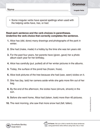 ©Macmillan/McGraw-Hill
Grammar
Name
• Some irregular verbs have special spellings when used with
the helping verbs have, has, or had.
Read each sentence and the verb choices in parentheses.
Underline the verb choice that correctly completes the sentence.
1. Alice has (did, done) many drawings and photographs of the park in
winter.
2. She had (make, made) it a hobby by the time she was ten years old.
3. For the past four years, her parents have (given, gave) her a photo
album each year for her birthday.
4. Alice has carefully (put, putted) all of her winter pictures in the albums.
5. Today, the surface of the pond has (frozen, froze).
6. Alice took pictures of the tree because she had (saw, seen) icicles on it.
7. She has (lay, laid) her camera aside while she gets more film out of her
bag.
8. By the end of the afternoon, the icicles have (shrunk, shrank) in the
sun.
9. Before she went home, Alice had (taken, took) more than 40 pictures.
10. The next morning, she saw that more snow had (fell, fallen).
Irregular Verbs
Snowﬂake Bentley
Grade 4/Unit 3
90
At Home: Ask your child to rewrite the above sentences
using past-tense verbs without using have, has, or had.
 