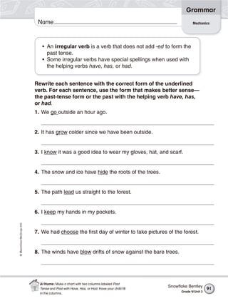 ©Macmillan/McGraw-Hill
Grammar
Name Mechanics
• An irregular verb is a verb that does not add -ed to form the
past tense.
• Some irregular verbs have special spellings when used with
the helping verbs have, has, or had.
Rewrite each sentence with the correct form of the underlined
verb. For each sentence, use the form that makes better sense—
the past-tense form or the past with the helping verb have, has,
or had.
1. We go outside an hour ago.
2. It has grow colder since we have been outside.
3. I know it was a good idea to wear my gloves, hat, and scarf.
4. The snow and ice have hide the roots of the trees.
5. The path lead us straight to the forest.
6. I keep my hands in my pockets.
7. We had choose the first day of winter to take pictures of the forest.
8. The winds have blow drifts of snow against the bare trees.
Snowﬂake Bentley
Grade 4/Unit 3
91
At Home: Make a chart with two columns labeled Past
Tense and Past with Have, Has, or Had. Have your child ﬁll
in the columns.
 