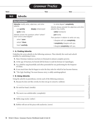 6 Writer’s Choice: Grammar Practice Workbook, Grade 9, Unit 10
s A. Finding Adverbs
Underline the seven adverbs in the following sentences. Then identify the word each adverb
modifies by underlining it twice.
1. Hans Christian Andersen was born in Denmark in almost complete poverty.
2. At the age of fourteen, he bravely left his home to seek his fortune in Copenhagen.
3. As a child he sang beautifully and often pretended he was performing for the Emperor
of China.
4. It was much later that he began to write the fairy tales for which he has become famous.
5. “The Ugly Duckling,” his most famous story, is oddly autobiographical.
s B. Using Adverbs
Using the adverbs in parentheses, rewrite each of the following sentences.
1. Because he does not like crowds, he does not go to concerts. (seldom)
_________________________________________________________________________________
2. He took her hand. (timidly)
_________________________________________________________________________________
3. The movie was unbelievable. (completely)
_________________________________________________________________________________
4. Melba sings nicely. (rather)
_________________________________________________________________________________
5. Robbie will not eat his pizza with anchovies. (never)
_________________________________________________________________________________
Name ...................................................................................... Class .................................................. Date ................................
Grammar Practice
10.5 Adverbs
Copyright©TheMcGraw-HillCompanies,Inc.
Adverbs modify verbs, adjectives, and other
adverbs.
run quickly deeply embarrassed
quite nicely
Adverbs answer the questions when? where?
how? and to what degree?
when? soon
where? there
how? carefully
to what degree? completely
Adverbs always precede the adjectives and other
adverbs they modify.
rather handsome
just barely
Their position in relation to verbs can vary.
I disagree with you completely.
I completely disagree with you.
I disagree completely with you.
Key Information
Because . . . crowds, he seldom goes to concerts.
Timidly, he took her hand. (Timidly could be placed after he or hand.)
The movie was completely unbelievable.
Melba sings rather nicely.
Robbie will never eat his pizza with anchovies.
 