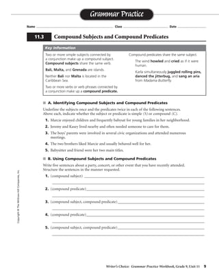 Writer’s Choice: Grammar Practice Workbook, Grade 9, Unit 11 9
Name ...................................................................................... Class .................................................. Date ................................
s A. Identifying Compound Subjects and Compound Predicates
Underline the subjects once and the predicates twice in each of the following sentences.
Above each, indicate whether the subject or predicate is simple (S) or compound (C).
1. Marcie enjoyed children and frequently babysat for young families in her neighborhood.
2. Jeremy and Kasey lived nearby and often needed someone to care for them.
3. The boys’ parents were involved in several civic organizations and attended numerous
meetings.
4. The two brothers liked Marcie and usually behaved well for her.
5. Babysitter and friend were her two main titles.
s B. Using Compound Subjects and Compound Predicates
Write five sentences about a party, concert, or other event that you have recently attended.
Structure the sentences in the manner requested.
1. (compound subject) _____________________________________________________________
_________________________________________________________________________________
2. (compound predicate)____________________________________________________________
_________________________________________________________________________________
3. (compound subject, compound predicate)____________________________________________
_________________________________________________________________________________
4. (compound predicate)____________________________________________________________
_________________________________________________________________________________
5. (compound subject, compound predicate)____________________________________________
_________________________________________________________________________________
Grammar Practice
11.3 Compound Subjects and Compound Predicates
Copyright©TheMcGraw-HillCompanies,Inc.
Two or more simple subjects connected by
a conjunction make up a compound subject.
Compound subjects share the same verb.
Bali, Malta, and Grenada are islands.
Neither Bali nor Malta is located in the
Caribbean Sea.
Two or more verbs or verb phrases connected by
a conjunction make up a compound predicate.
Compound predicates share the same subject.
The wind howled and cried as if it were
human.
Karla simultaneously juggled rolling pins,
danced the jitterbug, and sang an aria
from Madama Butterfly.
Key Information
S C C
CCC
S C C
CCS
SC
Sentences will vary.
 