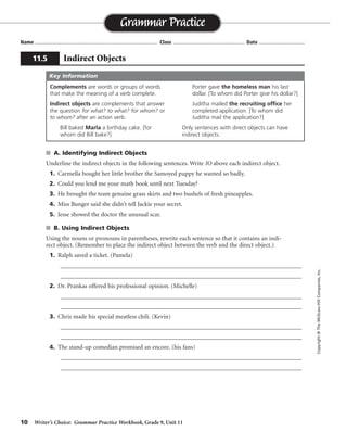 10 Writer’s Choice: Grammar Practice Workbook, Grade 9, Unit 11
s A. Identifying Indirect Objects
Underline the indirect objects in the following sentences. Write IO above each indirect object.
1. Carmella bought her little brother the Samoyed puppy he wanted so badly.
2. Could you lend me your math book until next Tuesday?
3. He brought the team genuine grass skirts and two bushels of fresh pineapples.
4. Miss Bunger said she didn’t tell Jackie your secret.
5. Jesse showed the doctor the unusual scar.
s B. Using Indirect Objects
Using the nouns or pronouns in parentheses, rewrite each sentence so that it contains an indi-
rect object. (Remember to place the indirect object between the verb and the direct object.)
1. Ralph saved a ticket. (Pamela)
_________________________________________________________________________________
_________________________________________________________________________________
2. Dr. Prankas offered his professional opinion. (Michelle)
_________________________________________________________________________________
_________________________________________________________________________________
3. Chris made his special meatless chili. (Kevin)
_________________________________________________________________________________
_________________________________________________________________________________
4. The stand-up comedian promised an encore. (his fans)
_________________________________________________________________________________
_________________________________________________________________________________
Name ...................................................................................... Class .................................................. Date ................................
Grammar Practice
11.5 Indirect Objects
Copyright©TheMcGraw-HillCompanies,Inc.
Complements are words or groups of words
that make the meaning of a verb complete.
Indirect objects are complements that answer
the question for what? to what? for whom? or
to whom? after an action verb.
Bill baked Marla a birthday cake. [for
whom did Bill bake?]
Porter gave the homeless man his last
dollar. [To whom did Porter give his dollar?]
Juditha mailed the recruiting office her
completed application. [To whom did
Juditha mail the application?]
Only sentences with direct objects can have
indirect objects.
Key Information
IO
IO
IO
IO
IO
Ralph saved Pamela a ticket.
Dr. Prankas offered Michelle his professional opinion.
Chris made Kevin his special meatless chili.
The stand-up comedian promised his fans an encore.
 