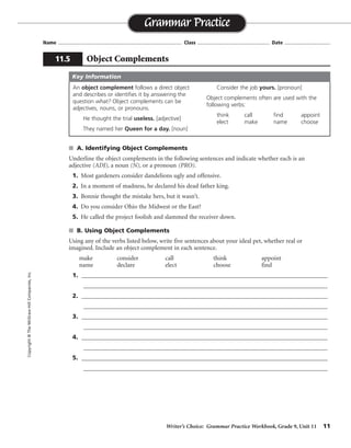 Writer’s Choice: Grammar Practice Workbook, Grade 9, Unit 11 11
Name ...................................................................................... Class .................................................. Date ................................
s A. Identifying Object Complements
Underline the object complements in the following sentences and indicate whether each is an
adjective (ADJ), a noun (N), or a pronoun (PRO).
1. Most gardeners consider dandelions ugly and offensive.
2. In a moment of madness, he declared his dead father king.
3. Bonnie thought the mistake hers, but it wasn’t.
4. Do you consider Ohio the Midwest or the East?
5. He called the project foolish and slammed the receiver down.
s B. Using Object Complements
Using any of the verbs listed below, write five sentences about your ideal pet, whether real or
imagined. Include an object complement in each sentence.
make consider call think appoint
name declare elect choose find
1. ______________________________________________________________________________
_________________________________________________________________________________
2. ______________________________________________________________________________
_________________________________________________________________________________
3. ______________________________________________________________________________
_________________________________________________________________________________
4. ______________________________________________________________________________
_________________________________________________________________________________
5. ______________________________________________________________________________
_________________________________________________________________________________
Grammar Practice
11.5 Object Complements
Copyright©TheMcGraw-HillCompanies,Inc.
An object complement follows a direct object
and describes or identifies it by answering the
question what? Object complements can be
adjectives, nouns, or pronouns.
He thought the trial useless. [adjective]
They named her Queen for a day. [noun]
Consider the job yours. [pronoun]
Object complements often are used with the
following verbs:
think call find appoint
elect make name choose
Key Information
Sentences will vary.
ADJADJ
N
PRO
NN
ADJ
 