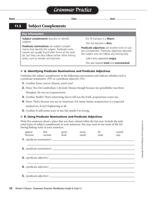 12 Writer’s Choice: Grammar Practice Workbook, Grade 9, Unit 11
s A. Identifying Predicate Nominatives and Predicate Adjectives
Underline the subject complements in the following conversation and indicate whether each is
a predicate nominative (PN) or a predicate adjective (PA).
1. Cynthia: Paree, you’re Chinese, aren’t you?
2. Paree: No, I’m Cambodian. I do look Chinese though because my grandfather was from
Shanghai. He was an acupuncturist.
3. Cynthia: Really? That’s interesting, but to tell you the truth, acupuncture scares me.
4. Paree: That’s because you are an American. For many Asians, acupuncture is a respected
medical art. It isn’t frightening at all.
5. Cynthia: It still seems scary to me, but maybe I’m wrong.
s B. Using Predicate Nominatives and Predicate Adjectives
Write five sentences about a place that you have visited within the last year. Include the indi-
cated types of subject complements in your sentences. You may want to use some of the fol-
lowing linking verbs in your sentences.
appear feel grow seem be sound
become remain look smell taste stay
1. (predicate nominative) ___________________________________________________________
_________________________________________________________________________________
2. (predicate nominative) ___________________________________________________________
_________________________________________________________________________________
3. (predicate adjective) _____________________________________________________________
_________________________________________________________________________________
4. (predicate adjective) _____________________________________________________________
_________________________________________________________________________________
5. (predicate adjective) _____________________________________________________________
_________________________________________________________________________________
Name ...................................................................................... Class .................................................. Date ................................
Grammar Practice
11.5 Subject Complements
Copyright©TheMcGraw-HillCompanies,Inc.
Subject complements describe or identify
subjects.
Predicate nominatives are subject comple-
ments that identify the subject. Predicate nomi-
natives are usually found after forms of the verb
be, but they can also follow certain other linking
verbs, such as remain and become.
Kiri Te Kanawa is a Maori.
She has become a diva.
Predicate adjectives are another kind of sub-
ject complement. Predicate adjectives describe
the subject and can follow any linking verb.
Julie’s boss appeared angry.
She also looked tired and overworked.
Key Information
Sentences will vary.
PA
PA PA
PN
PA
PN
PA
PA PA
PN
 