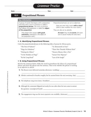 Writer’s Choice: Grammar Practice Workbook, Grade 9, Unit 12 13
Name ...................................................................................... Class .................................................. Date ................................
s A. Identifying Prepositional Phrases
Circle the prepositional phrases in the following titles of poems by African poets.
“The Fate of Vultures” “To Abuenameh at Four”
“Elegy for Oduduwa” “There Was Thunder Without Rain”
“Waiting for Others” “Nursery Rhyme After a War”
“To the Wielders of Flags” “Sunset Over Mparayi”
“By the Long Road” “Law of the Jungle”
s B. Using Prepositional Phrases
Rewrite the sentences below. Make the word in parentheses the object of a prepositional
phrase and insert the phrase into the sentence. Then write whether the phrase is working
as an adjective or adverb.
1. The flowers were delivered yesterday afternoon. (wedding) _______________________________
_________________________________________________________________________________
2. Alfredo continued to breathe roughly, but he seemed better the next morning. (day) __________
_________________________________________________________________________________
3. The telephone rang seven times. (breakfast)___________________________________________
_________________________________________________________________________________
4. Although the contestant fidgeted nervously, he was calm when his turn came to answer
the question. (soundproof booth) ____________________________________________________
_________________________________________________________________________________
5. The engagement ring was the most expensive one available. (showcase)_____________________
_________________________________________________________________________________
Grammar Practice
12.1 Prepositional Phrases
Copyright©TheMcGraw-HillCompanies,Inc.
A group of words that begins with a preposition
and ends with a noun or pronoun is called a
prepositional phrase. The noun or pronoun
that follows the preposition is called the object
of the preposition.
They began their project with good
intentions. [Intentions is the object of
the preposition with.]
Prepositional phrases can act as adjectives.
Have you ever had a room with a view?
[With a view modifies the noun room.]
They can also act as adverbs.
At noon they met in secret. [At noon
and in secret modify the verb met.]
Key Information
The flowers for the wedding. . . . adjective
. . . breathe roughly during the day. . . . adverb
. . . rang seven times before breakfast. adverb
Although the contestant in the soundproof booth. . . . adjective
The engagement ring in the showcase. . . . adjective
 