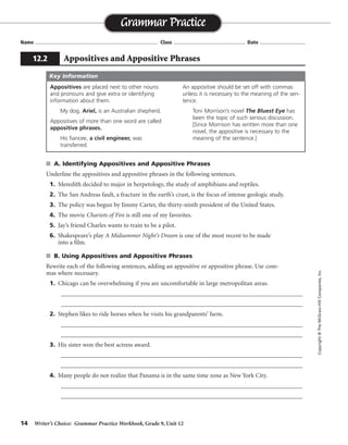 14 Writer’s Choice: Grammar Practice Workbook, Grade 9, Unit 12
s A. Identifying Appositives and Appositive Phrases
Underline the appositives and appositive phrases in the following sentences.
1. Meredith decided to major in herpetology, the study of amphibians and reptiles.
2. The San Andreas fault, a fracture in the earth’s crust, is the focus of intense geologic study.
3. The policy was begun by Jimmy Carter, the thirty-ninth president of the United States.
4. The movie Chariots of Fire is still one of my favorites.
5. Jay’s friend Charles wants to train to be a pilot.
6. Shakespeare’s play A Midsummer Night’s Dream is one of the most recent to be made
into a film.
s B. Using Appositives and Appositive Phrases
Rewrite each of the following sentences, adding an appositive or appositive phrase. Use com-
mas where necessary.
1. Chicago can be overwhelming if you are uncomfortable in large metropolitan areas.
_________________________________________________________________________________
_________________________________________________________________________________
2. Stephen likes to ride horses when he visits his grandparents’ farm.
_________________________________________________________________________________
_________________________________________________________________________________
3. His sister won the best actress award.
_________________________________________________________________________________
_________________________________________________________________________________
4. Many people do not realize that Panama is in the same time zone as New York City.
_________________________________________________________________________________
_________________________________________________________________________________
Name ...................................................................................... Class .................................................. Date ................................
Grammar Practice
12.2 Appositives and Appositive Phrases
Copyright©TheMcGraw-HillCompanies,Inc.
Appositives are placed next to other nouns
and pronouns and give extra or identifying
information about them.
My dog, Ariel, is an Australian shepherd.
Appositives of more than one word are called
appositive phrases.
His fiancee, a civil engineer, was
transferred.
An appositive should be set off with commas
unless it is necessary to the meaning of the sen-
tence.
Toni Morrison’s novel The Bluest Eye has
been the topic of such serious discussion.
[Since Morrison has written more than one
novel, the appositive is necessary to the
meaning of the sentence.]
Key Information
Sentences may vary.
 