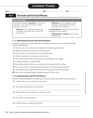 16 Writer’s Choice: Grammar Practice Workbook, Grade 9, Unit 12
s A. Identifying Gerunds and Gerund Phrases
Underline the gerunds and gerund phrases in the following sentences. Cross out the participles
and participial phrases.
1. Watching the diver perform, Susan made up her mind to practice harder.
2. Watching television has become a national pastime.
3. He had a bad case of insomnia from watching the news.
4. Martha, singing like a professional, stole the show.
5. She said the thing she likes least about her new boyfriend is his singing.
6. Collecting stamps is a popular hobby.
7. By working together, the man’s sons repaired his damaged roof in two days.
8. Exercising regularly, Linda had more energy than most of the people around her.
9. The student council position will involve assuming a great deal of responsibility.
10. Exhausted, Ben finally finished writing his paper for history class.
s B. Using Gerunds and Gerund Phrases
Rewrite the following sentences by replacing the italicized words with gerunds or gerund phrases.
1. To believe that story is to believe in Santa Claus.
_________________________________________________________________________________
2. To get there before dinner is easy for him.
_________________________________________________________________________________
3. Marissa said that she really likes to read and to write.
_________________________________________________________________________________
4. To smoke is not permitted here.
_________________________________________________________________________________
5. I could not bear to tell him the bad news.
_________________________________________________________________________________
Name ...................................................................................... Class .................................................. Date ................................
Grammar Practice
12.3 Gerunds and Gerund Phrases
Copyright©TheMcGraw-HillCompanies,Inc.
Like present participles, gerunds are verb forms
that end in -ing. Unlike participles, however,
gerunds act as nouns.
Thinking hard, he discovered the answer.
[Thinking is a participle that modifies the
pronoun he.]
Thinking gives him a headache. [Here,
Thinking is a gerund that functions as
the subject of the sentence.]
A gerund phrase includes a gerund and any
complements and modifiers.
Thinking like a criminal is part of every
detective’s job.
Key Information
Believing, believing
Getting
reading, writing
Smoking
telling
 