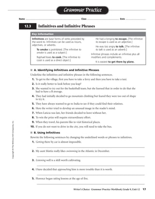 Writer’s Choice: Grammar Practice Workbook, Grade 9, Unit 12 17
Name ...................................................................................... Class .................................................. Date ................................
s A. Identifying Infinitives and Infinitive Phrases
Underline the infinitives and infinitive phrases in the following sentences.
1. To get to the village, first you have to take a ferry and then you have to take a taxi.
2. Is it really better to look before you leap?
3. She wanted to try out for the basketball team, but she learned that in order to do that she
had to have a B average.
4. They had initially decided to go mountain climbing but feared they were too out of shape
to try it.
5. They have always wanted to go to India to see if they could find their relatives.
6. Here the writer tried to develop an unusual image in the reader’s mind.
7. When Laticia was late, her friends decided to leave without her.
8. To win the prize will require extraordinary effort.
9. When they travel, his parents like to visit historical places.
10. If you do not want to drive in the city, you will need to take the bus.
s B. Using Infinitives
Rewrite the following sentences by changing the underlined words or phrases to infinitives.
1. Getting there by car is almost impossible.
_________________________________________________________________________________
2. My aunt Mattie really likes swimming in the Atlantic in December.
_________________________________________________________________________________
3. Listening well is a skill worth cultivating.
_________________________________________________________________________________
4. I have decided that approaching him is more trouble than it is worth.
_________________________________________________________________________________
5. Florence began taking lessons at the age of five.
_________________________________________________________________________________
Grammar Practice
12.3 Infinitives and Infinitive Phrases
Copyright©TheMcGraw-HillCompanies,Inc.
Infinitives are base forms of verbs preceded by
the word to. Infinitives can be used as nouns,
adjectives, or adverbs.
To smoke is prohibited. [The infinitive to
smoke is used as a subject.]
Raphael loves to cook. [The infinitive to
cook is used as a direct object.]
He had a longing to escape. [The infinitive
to escape is used as an adjective.]
He was too angry to talk. [The infinitive
to talk is used as an adverb.]
Infinitive phrases include an infinitive plus all
modifiers and complements.
It is easiest to get there by plane.
Key Information
To get
to swim
To listen
to approach
to take
 