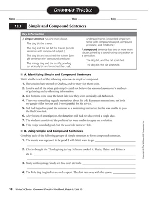 18 Writer’s Choice: Grammar Practice Workbook, Grade 9, Unit 13
s A. Identifying Simple and Compound Sentences
Write whether each of the following sentences is simple or compound.
1. Our cousins have moved to Quebec, and we may visit them soon.
2. Sandra and all the other girls simply could not believe the seasoned newscaster’s methods
of gathering and synthesizing information.
3. Bell bottoms were once the latest fad; now they seem comically old-fashioned.
4. There was something vaguely mysterious about his odd European mannerisms, yet both
my gangly older brother and I were grateful for his advice.
5. Ted had hoped to spend the summer as a swimming instructor, but he was unable to pass
the Red Cross test.
6. After hours of investigation, the detectives still had not discovered a single clue.
7. The students considered the problem but were unable to agree on a solution.
8. This recipe sounded good, but the casserole tastes terrible.
s B. Using Simple and Compound Sentences
Combine each of the following groups of simple sentences to form compound sentences.
1. The movie was supposed to be good. I still didn’t want to go. _____________________________
_________________________________________________________________________________
2. Charles bought the Thanksgiving turkey. Jefferson cooked it. Maria, Elaine, and Rebecca
ate it. ____________________________________________________________________________
_________________________________________________________________________________
3. Study anthropology. Study art. You can’t do both. ______________________________________
_________________________________________________________________________________
4. The little dog laughed to see such a sport. The dish ran away with the spoon. ________________
_________________________________________________________________________________
Name ...................................................................................... Class .................................................. Date ................................
Grammar Practice
13.3 Simple and Compound Sentences
Copyright©TheMcGraw-HillCompanies,Inc.
A simple sentence has one main clause.
The dog bit the trainer.
The dog and the cat bit the trainer. [simple
sentence with compound subject.]
The dog bit and scratched the trainer. [sim-
ple sentence with compound predicate]
The mangy dog and the scruffy, yowling
cat viciously bit and scratched the cruel,
underpaid trainer. [expanded simple sen-
tence with compound subject, compound
predicate, and modifiers.]
A compound sentence has two or more main
clauses joined by a coordinating conjunction or
a semicolon.
The dog bit, and the cat scratched.
The dog bit; the cat scratched.
Key Information
compound
simple
compound
compound
compound
simple
simple
compound
. . . be good, but I still . . .
. . . turkey, and Jefferson cooked it; Maria, Elaine. . . .
Study anthropology or art; you can’t do both.
. . . sport, and. . . .
 