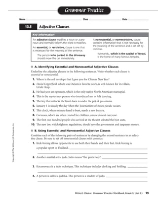 Writer’s Choice: Grammar Practice Workbook, Grade 9, Unit 13 19
Name ...................................................................................... Class .................................................. Date ................................
s A. Identifying Essential and Nonessential Adjective Clauses
Underline the adjective clauses in the following sentences. Write whether each clause is
essential or nonessential.
1. Where is the red envelope that I gave you for Chinese New Year?
2. David Copperfield, which was Dickens’s favorite work, is well-known for its villain,
Uriah Heep.
3. He had seen an opossum, which is the only native North American marsupial.
4. This is the mysterious person who introduced me to folk dancing.
5. The key that unlocks the front door is under the pot of geraniums.
6. January 1 is usually the day when the Tournament of Roses parade occurs.
7. This clock, whose minute hand is bent, needs a new battery.
8. Cartoons, which are often created for children, amuse almost everyone.
9. The first one hundred people who arrived at the theater selected the best seats.
10. The new law, which tightens regulations, should save the government and taxpayers money.
s B. Using Essential and Nonessential Adjective Clauses
Combine each of the following pairs of sentences by changing the second sentence to an adjec-
tive clause. Be sure to set off nonessential clauses with commas.
1. Kick-boxing allows opponents to use both their hands and their feet. Kick-boxing is
a popular sport in Thailand. _______________________________________________________
_________________________________________________________________________________
2. Another martial art is judo. Judo means “the gentle way”. ________________________________
_________________________________________________________________________________
3. Katamewaza is a judo technique. This technique includes choking and holding. ______________
_________________________________________________________________________________
4. A person is called a judoka. This person is a student of judo. _____________________________
_________________________________________________________________________________
Grammar Practice
13.5 Adjective Clauses
Copyright©TheMcGraw-HillCompanies,Inc.
An adjective clause modifies a noun or a pro-
noun and normally follows the word it modifies.
An essential, or restrictive, clause is one that
is necessary for the meaning of the sentence.
The person who parked in the driveway
should move the car immediately.
A nonessential, or nonrestrictive, clause
contains information that is not necessary for
the meaning of the sentence and is set off by
commas.
Katmandu, which is the capital of Nepal,
is the home of many famous temples.
Key Information
essential
nonessential
nonessential
essential
essential
essential
nonessential
nonessential
essential
nonessential
Kick-boxing, which is a popular sport in Thailand, allows. . . .
. . . is judo, which means “the gentle way.”
Katamewaza is a judo technique that includes. . . .
A person who is a student of judo is called a judoka.
 