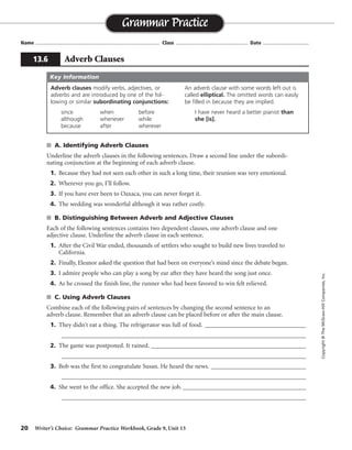 20 Writer’s Choice: Grammar Practice Workbook, Grade 9, Unit 13
s A. Identifying Adverb Clauses
Underline the adverb clauses in the following sentences. Draw a second line under the subordi-
nating conjunction at the beginning of each adverb clause.
1. Because they had not seen each other in such a long time, their reunion was very emotional.
2. Wherever you go, I’ll follow.
3. If you have ever been to Oaxaca, you can never forget it.
4. The wedding was wonderful although it was rather costly.
s B. Distinguishing Between Adverb and Adjective Clauses
Each of the following sentences contains two dependent clauses, one adverb clause and one
adjective clause. Underline the adverb clause in each sentence.
1. After the Civil War ended, thousands of settlers who sought to build new lives traveled to
California.
2. Finally, Eleanor asked the question that had been on everyone’s mind since the debate began.
3. I admire people who can play a song by ear after they have heard the song just once.
4. As he crossed the finish line, the runner who had been favored to win felt relieved.
s C. Using Adverb Clauses
Combine each of the following pairs of sentences by changing the second sentence to an
adverb clause. Remember that an adverb clause can be placed before or after the main clause.
1. They didn’t eat a thing. The refrigerator was full of food. ________________________________
_________________________________________________________________________________
2. The game was postponed. It rained. _________________________________________________
_________________________________________________________________________________
3. Bob was the first to congratulate Susan. He heard the news. ______________________________
_________________________________________________________________________________
4. She went to the office. She accepted the new job. _______________________________________
_________________________________________________________________________________
Name ...................................................................................... Class .................................................. Date ................................
Grammar Practice
13.6 Adverb Clauses
Copyright©TheMcGraw-HillCompanies,Inc.
Adverb clauses modify verbs, adjectives, or
adverbs and are introduced by one of the fol-
lowing or similar subordinating conjunctions:
since when before
although whenever while
because after wherever
An adverb clause with some words left out is
called elliptical. The omitted words can easily
be filled in because they are implied.
I have never heard a better pianist than
she [is].
Key Information
Possible answers are given.
Although the refrigerator was full of food, they didn’t eat a thing.
Because it rained, the game was postponed.
Bob . . . Susan when he heard the news.
After she accepted the new job, she went to the office.
 