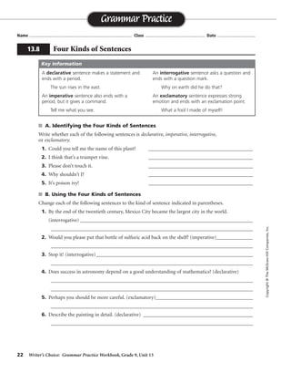 22 Writer’s Choice: Grammar Practice Workbook, Grade 9, Unit 13
s A. Identifying the Four Kinds of Sentences
Write whether each of the following sentences is declarative, imperative, interrogative,
or exclamatory.
1. Could you tell me the name of this plant? ________________________________________
2. I think that’s a trumpet vine. ________________________________________
3. Please don’t touch it. ________________________________________
4. Why shouldn’t I? ________________________________________
5. It’s poison ivy! ________________________________________
s B. Using the Four Kinds of Sentences
Change each of the following sentences to the kind of sentence indicated in parentheses.
1. By the end of the twentieth century, Mexico City became the largest city in the world.
(interrogative) __________________________________________________________________
_________________________________________________________________________________
2. Would you please put that bottle of sulfuric acid back on the shelf? (imperative)______________
_________________________________________________________________________________
3. Stop it! (interrogative)____________________________________________________________
_________________________________________________________________________________
4. Does success in astronomy depend on a good understanding of mathematics? (declarative)
_________________________________________________________________________________
_________________________________________________________________________________
5. Perhaps you should be more careful. (exclamatory)_______________________________________
_________________________________________________________________________________
6. Describe the painting in detail. (declarative) __________________________________________
_________________________________________________________________________________
Name ...................................................................................... Class .................................................. Date ................................
Grammar Practice
13.8 Four Kinds of Sentences
Copyright©TheMcGraw-HillCompanies,Inc.
A declarative sentence makes a statement and
ends with a period.
The sun rises in the east.
An imperative sentence also ends with a
period, but it gives a command.
Tell me what you see.
An interrogative sentence asks a question and
ends with a question mark.
Why on earth did he do that?
An exclamatory sentence expresses strong
emotion and ends with an exclamation point.
What a fool I made of myself!
Key Information
interrogative
declarative
imperative
interrogative
exclamatory
By the end of the twentieth century, was Mexico City the largest city in the world?
Please put that bottle of sulfuric acid back on the shelf.
Will you stop it?
Success in astronomy depends on a good understanding of mathematics.
You should be more careful!
You must describe the painting in detail.
 