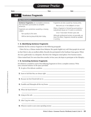 Writer’s Choice: Grammar Practice Workbook, Grade 9, Unit 13 23
Name ...................................................................................... Class .................................................. Date ................................
s A. Identifying Sentence Fragments
Underline the five sentence fragments in the following paragraph.
Chiew Ha Lee, a Chinese student from Malaysia. She speaks English very well. Most people do not real-
ize that Chiew is also an excellent athlete. Recently she participated in the Southeast Asian games. Where
she won a gold medal. As a shotputter. She threw the 4 kilogram metal sphere. Over fourteen meters.
Chiew trained hard. For more than three months. In four years, she hopes to participate in the Olympics.
s B. Correcting Sentence Fragments
Do whatever is needed to each of the following fragments to form a complete sentence. Write
your corrected sentence in the space provided.
1. In spite of his delicate condition. ___________________________________________________
_________________________________________________________________________________
2. Seem to feel that they are always right. _______________________________________________
_________________________________________________________________________________
3. Because my best friend told me to. __________________________________________________
_________________________________________________________________________________
4. Franklin and Mustapha all the way home. ____________________________________________
_________________________________________________________________________________
5. When she heard about it. _________________________________________________________
_________________________________________________________________________________
6. Lying on the sofa. _______________________________________________________________
_________________________________________________________________________________
7. After I jog two miles._____________________________________________________________
_________________________________________________________________________________
8. Whoever needs to earn some spending money. ________________________________________
_________________________________________________________________________________
Grammar Practice
13.9 Sentence Fragments
Copyright©TheMcGraw-HillCompanies,Inc.
Sentence fragments are incomplete sentences
that have been punctuated as complete
sentences.
Fragments are sometimes caused by a missing
subject.
Ran quickly to the store.
Will be dancing beautifully later today.
Fragments are also caused by missing verbs.
Bob and Luis in the ballpark at noon.
Often a fragment is formed by punctuating a
subordinate clause as if it were a a sentence.
Since I have been thirteen years old.
Although professional writers occasionally use
them for effect, fragments should be avoided
in writing.
Key Information
Sentences will vary.
 