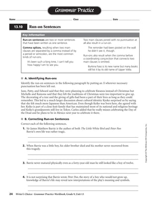 24 Writer’s Choice: Grammar Practice Workbook, Grade 9, Unit 13
s A. Identifying Run-ons
Identify the run-on sentences in the following paragraph by putting an X wherever necessary
punctuation has been left out.
June, Patty, and Edward said that they were planning to celebrate Kwanza instead of Christmas but
Michelle and Ramona said that they felt the traditions of Christmas were too important to give up.
The decorating of a tree and the giving of gifts had been a part of their lives as long as they could
remember. This led to a much larger discussion about cultural identity Kyoko surprised us by saying
that she felt much more Japanese than American. Even though Keiko was born here, she agreed with
her. Keiko is part of a close-knit family that has maintained most of its national and religious heritage
and Keiko’s grandparents still live in Tokyo. Carlos added that he really misses celebrating the Day of
the Dead and he plans to be in Mexico next year to celebrate it there.
s B. Correcting Run-on Sentences
Correct each of the following sentences.
1. Sir James Matthew Barrie is the author of both The Little White Bird and Peter Pan
Barrie’s own life was rather tragic.
_________________________________________________________________________________
_________________________________________________________________________________
2. When Barrie was a little boy, his older brother died and his mother never recovered from
this tragedy.
_________________________________________________________________________________
_________________________________________________________________________________
3. Barrie never matured physically even as a forty-year-old man he still looked like a boy of twelve.
_________________________________________________________________________________
_________________________________________________________________________________
4. It is not surprising that Barrie wrote Peter Pan, the story of a boy who would not grow up,
knowledge of Barrie’s life may reveal new interpretations of the play’s meaning and symbols.
_________________________________________________________________________________
_________________________________________________________________________________
Name ...................................................................................... Class .................................................. Date ................................
Grammar Practice
13.10 Run-on Sentences
Copyright©TheMcGraw-HillCompanies,Inc.
Run-on sentences are two or more sentences
that have been written as one sentence.
Comma splices, resulting when two main
clauses are separated by a comma instead of by
a period or semicolon, are the most common
kinds of run-ons.
It’s been such a long time, I can’t tell you
how happy I am to see you.
Two main clauses joined with no punctuation at
all also result in a run-on.
The reminder had been posted on the wall
he didn’t see it, though.
Run-ons also result when the comma before
a coordinating conjunction that connects two
main clauses is omitted.
Burkina Faso is its new name but many books
still list it by its old name of Upper Volta.
Key Information
Sir James Matthew Barrie . . . Peter Pan; Barrie’s own life was rather tragic.
When Barrie . . . brother died, and his mother never recovered. . . .
Barrie never matured physically; even as a forty-year-old man. . . .
It is not surprising . . . not grow up. Knowledge of Barrie’s life . . . .
 