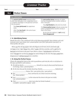 26 Writer’s Choice: Grammar Practice Workbook, Grade 9, Unit 15
s A. Identifying Tenses
Identify the tense of the underlined verbs in the following paragraph. Write whether each verb
is present (pres.), past, future (fut.), present perfect (pres. perf.), past perfect (past perf.), or
future perfect (fut. perf.).
Moira says that she has tried to talk with Miguel several times, but he absolutely will
not listen to her. I don’t blame him, either. I spoke with him yesterday, and he said that he
had tried several times in the past to give Moira a chance. I had planned to tell him how
sorry I thought she was but I’ve changed my mind. Perhaps by the time they have settled their
disagreement, I will have learned not to interfere.
s B. Using the Perfect Tenses
Choose the appropriate tense of the verb in parentheses and write the verb or verb phrase in
the space provided in each sentence.
1. He told me that he __________________ himself ever since he discovered that books are
not boring. (enjoy—present perfect)
2. By the time they got the mistake cleared up, Marsha __________________ Rasheed and
__________________ Fatima. (fire—past perfect, hire—past perfect)
3. She __________________ there and back by six o’clock tomorrow morning.
(be—future perfect)
4. Jean __________________ in this restaurant five times in the past two weeks.
(eat—present perfect)
5. They __________________ their vows when her former husband __________________ .
(complete—past perfect, appear—past)
Name ...................................................................................... Class .................................................. Date ................................
Grammar Practice
15.4 Perfect Tenses
Copyright©McGraw-HillCompanies,Inc.
The present perfect tense expresses either
action that took place at an unspecified time or
a condition that began in the past but continues
into the present.
They have performed the experiment
twice.
Lillian Ogg has lived in the same house
since she was born.
The past perfect tense expresses an action
that was completed before another activity or
time in the past.
They had finished by the time he arrived.
The future perfect tense indicates activity that
will be completed before another activity or
time in the future.
By the time she realizes it, I will already
have disappeared.
Key Information
pres. pres. perf. fut.
pastpastpres.
past perf. past perf.
past pres. perf. pres. perf.
fut. perf.
has enjoyed
had fired
had hired
will have been
has eaten
had completed appeared
 