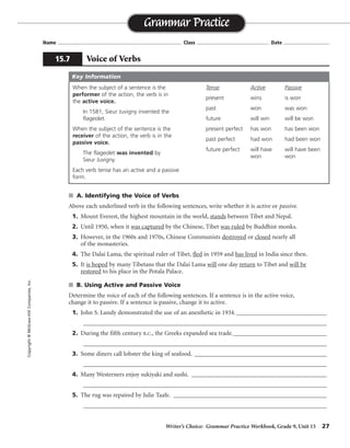 Writer’s Choice: Grammar Practice Workbook, Grade 9, Unit 15 27
Name ...................................................................................... Class .................................................. Date ................................
s A. Identifying the Voice of Verbs
Above each underlined verb in the following sentences, write whether it is active or passive.
1. Mount Everest, the highest mountain in the world, stands between Tibet and Nepal.
2. Until 1950, when it was captured by the Chinese, Tibet was ruled by Buddhist monks.
3. However, in the 1960s and 1970s, Chinese Communists destroyed or closed nearly all
of the monasteries.
4. The Dalai Lama, the spiritual ruler of Tibet, fled in 1959 and has lived in India since then.
5. It is hoped by many Tibetans that the Dalai Lama will one day return to Tibet and will be
restored to his place in the Potala Palace.
s B. Using Active and Passive Voice
Determine the voice of each of the following sentences. If a sentence is in the active voice,
change it to passive. If a sentence is passive, change it to active.
1. John S. Lundy demonstrated the use of an anesthetic in 1934.______________________________
_________________________________________________________________________________
2. During the fifth century B.C., the Greeks expanded sea trade._______________________________
_________________________________________________________________________________
3. Some diners call lobster the king of seafood. ____________________________________________
_________________________________________________________________________________
4. Many Westerners enjoy sukiyaki and sushi. _____________________________________________
_________________________________________________________________________________
5. The rug was repaired by Julie Taafe. ___________________________________________________
_________________________________________________________________________________
Grammar Practice
15.7 Voice of Verbs
Copyright©McGraw-HillCompanies,Inc.
When the subject of a sentence is the
performer of the action, the verb is in
the active voice.
In 1581, Sieur Juvigny invented the
flageolet.
When the subject of the sentence is the
receiver of the action, the verb is in the
passive voice.
The flageolet was invented by
Sieur Juvigny.
Each verb tense has an active and a passive
form.
Tense Active Passive
present wins is won
past won was won
future will win will be won
present perfect has won has been won
past perfect had won had been won
future perfect will have will have been
won won
Key Information
active
passive, passive
active, active
active,
active
passive, active, passive
The use of an anesthetic was demonstrated by John S. Lundy in 1934.
During the fifth century B.C., sea trade was expanded by the Greeks.
Lobster is called the king of seafood by some diners.
Sukiyaki and sushi are enjoyed by many Westerners.
Julie Taafe repaired the rug.
 