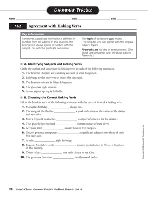 28 Writer’s Choice: Grammar Practice Workbook, Grade 9, Unit 16
s A. Identifying Subjects and Linking Verbs
Circle the subject and underline the linking verb in each of the following sentences.
1. The first five chapters are a chilling account of what happened.
2. Ladybugs are the only type of insect she can stand.
3. The heaviest suitcase is fifteen kilograms.
4. The glass was eight ounces.
5. A sure sign of spring is daffodils.
s B. Choosing the Correct Linking Verb
Fill in the blank in each of the following sentences with the correct form of a linking verb.
1. Marvella’s birthday _______________ always fun.
2. The songs of the Beatles _______________ a good indication of the values of the sixties
and seventies.
3. Matt’s frequent headaches _______________ a subject of concern for his doctors.
4. That plate he just washed _______________ sixteen ounces of pure silver.
5. A typical litter _______________ usually four or five puppies.
6. Today’s personal computers _______________ a significant advance over those of only
five years ago.
7. A mile _______________ eight furlongs.
8. Eugenio Montale’s works _______________ a major contribution to Western literature
in this century.
9. Those tickets _______________ our only chance to see Cats.
10. The generous donation _______________ two thousand dollars.
Name ...................................................................................... Class .................................................. Date ................................
Grammar Practice
16.2 Agreement with Linking Verbs
Copyright©McGraw-HillCompanies,Inc.
Sometimes a predicate nominative is different in
number from the subject. In this situation, the
linking verb always agrees in number with the
subject, not with the predicate nominative.
The topic of the lecture was whales.
[The singular verb was agrees with the singular
subject, topic.]
Fireworks are his idea of entertainment. [The
plural verb are agrees with the plural subject,
fireworks.]
Key Information
Possible answers
are given.is
are
were
is
is
are
is
have been
were
was
 