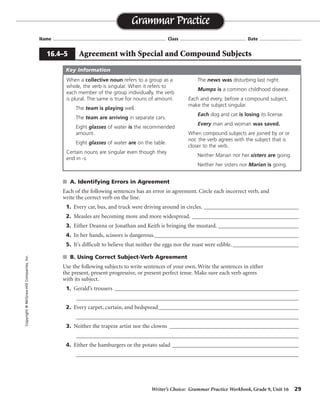 Writer’s Choice: Grammar Practice Workbook, Grade 9, Unit 16 29
Name ...................................................................................... Class .................................................. Date ................................
s A. Identifying Errors in Agreement
Each of the following sentences has an error in agreement. Circle each incorrect verb, and
write the correct verb on the line.
1. Every car, bus, and truck were driving around in circles. _________________________________
2. Measles are becoming more and more widespread. _____________________________________
3. Either Deanna or Jonathan and Keith is bringing the mustard. ____________________________
4. In her hands, scissors is dangerous.__________________________________________________
5. It’s difficult to believe that neither the eggs nor the roast were edible.________________________
s B. Using Correct Subject-Verb Agreement
Use the following subjects to write sentences of your own. Write the sentences in either
the present, present progressive, or present perfect tense. Make sure each verb agrees
with its subject.
1. Gerald’s trousers ___________________________________________________________________
_________________________________________________________________________________
2. Every carpet, curtain, and bedspread___________________________________________________
_________________________________________________________________________________
3. Neither the trapeze artist nor the clowns _______________________________________________
_________________________________________________________________________________
4. Either the hamburgers or the potato salad ______________________________________________
_________________________________________________________________________________
Grammar Practice
16.4–5 Agreement with Special and Compound Subjects
Copyright©McGraw-HillCompanies,Inc.
When a collective noun refers to a group as a
whole, the verb is singular. When it refers to
each member of the group individually, the verb
is plural. The same is true for nouns of amount.
The team is playing well.
The team are arriving in separate cars.
Eight glasses of water is the recommended
amount.
Eight glasses of water are on the table.
Certain nouns are singular even though they
end in -s.
The news was disturbing last night.
Mumps is a common childhood disease.
Each and every, before a compound subject,
make the subject singular.
Each dog and cat is losing its license.
Every man and woman was saved.
When compound subjects are joined by or or
nor, the verb agrees with the subject that is
closer to the verb.
Neither Marian nor her sisters are going.
Neither her sisters nor Marian is going.
Key Information
was
is
are
are
was
Sentences will vary.
 