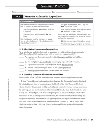 Writer’s Choice: Grammar Practice Workbook, Grade 9, Unit 17 31
Name ...................................................................................... Class .................................................. Date ................................
s A. Identifying Pronouns and Appositives
Write whether the underlined phrase is in apposition to a subject (S), predicate nominative
(PN), direct object (DO), indirect object (IO), or object of a preposition (OP).
_____ 1. Mauricio met those new counselors, Mr. Washington and him, and said they
were nice.
_____ 2. The best players, she and Brooke, are averaging eight rebounds per game.
_____ 3. My favorite contestants were the French skaters, he and Isabelle.
_____ 4. Senator Linden should give thanks to you campaign workers.
_____ 5. We the people want to create a better life for our children.
s B. Choosing Pronouns with and as Appositives
In the reading below, circle the correct personal pronoun from each pair in parentheses.
F. Scott Fitzgerald was a leading author of the Jazz Age. The Fitzgeralds, both (he/him) and
his wife Zelda, were fond of commenting on the lifestyle of the rich. The novel The Great
Gatsby describes the extremely wealthy Jay Gatsby and what is, for (we/us) average Americans,
his extravagance and moral emptiness. (He/Him) and Daisy, the main characters of The Great
Gatsby, are a doomed pair. Dick Diver is the protagonist in Tender Is the Night, which details
the decline of two jet-setting Americans in Europe, his wife Nicole and (he/him). Oddly, the
Fitzgeralds themselves associated with the type of pleasure-seeking socialites he wrote about,
and some critics see autobiographical undertones in the character of Dick in Tender Is the
Night. According to these critics, the Divers, (he/him) and Nicole, are disturbingly similar
to the Fitzgeralds.
Grammar Practice
17.2 Pronouns with and as Appositives
Copyright©McGraw-HillCompanies,Inc.
Use the nominative case for pronouns in apposi-
tion to subjects or predicate nominatives.
The youngest kittens, he and Felix, attacked
a June bug.
The cutest ones are the calicos, she and
Coco.
Use the objective case for pronouns in apposi-
tion to a direct object, an indirect object, or the
object of a preposition.
We gave my neighbors, Mrs. Kang and
him, one of the kittens.
They loved to snuggle with anything warm:
us, a blanket, or each other.
When you use appositives after pronouns, use
the case of the pronoun that would be correct
without the appositive.
We cat lovers enjoy watching their antics.
The kittens enjoy pouncing on us humans.
Key Information
DO
S
PN
OP
S
 