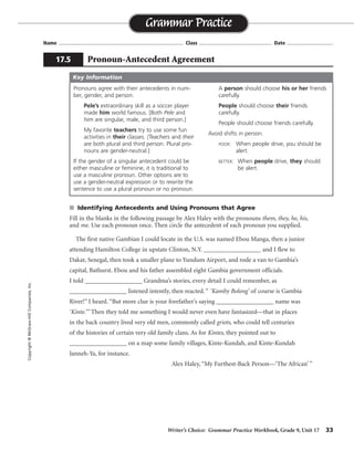 Writer’s Choice: Grammar Practice Workbook, Grade 9, Unit 17 33
Name ...................................................................................... Class .................................................. Date ................................
s Identifying Antecedents and Using Pronouns that Agree
Fill in the blanks in the following passage by Alex Haley with the pronouns them, they, he, his,
and me. Use each pronoun once. Then circle the antecedent of each pronoun you supplied.
The first native Gambian I could locate in the U.S. was named Ebou Manga, then a junior
attending Hamilton College in upstate Clinton, N.Y. __________________ and I flew to
Dakar, Senegal, then took a smaller plane to Yundum Airport, and rode a van to Gambia’s
capital, Bathurst. Ebou and his father assembled eight Gambia government officials.
I told __________________ Grandma’s stories, every detail I could remember, as
__________________ listened intently, then reacted. “ ‘Kamby Bolong’ of course is Gambia
River!” I heard. “But more clue is your forefather’s saying __________________ name was
‘Kinte.’” Then they told me something I would never even have fantasized—that in places
in the back country lived very old men, commonly called griots, who could tell centuries
of the histories of certain very old family clans. As for Kintes, they pointed out to
__________________ on a map some family villages, Kinte-Kundah, and Kinte-Kundah
Janneh-Ya, for instance.
Alex Haley, “My Furthest-Back Person—‘The African’ ”
Grammar Practice
17.5 Pronoun-Antecedent Agreement
Copyright©McGraw-HillCompanies,Inc.
Pronouns agree with their antecedents in num-
ber, gender, and person.
Pele’s extraordinary skill as a soccer player
made him world famous. [Both Pele and
him are singular, male, and third person.]
My favorite teachers try to use some fun
activities in their classes. [Teachers and their
are both plural and third person. Plural pro-
nouns are gender-neutral.]
If the gender of a singular antecedent could be
either masculine or feminine, it is traditional to
use a masculine pronoun. Other options are to
use a gender-neutral expression or to rewrite the
sentence to use a plural pronoun or no pronoun.
A person should choose his or her friends
carefully.
People should choose their friends
carefully.
People should choose friends carefully.
Avoid shifts in person.
POOR: When people drive, you should be
alert.
BETTER: When people drive, they should
be alert.
Key Information
He
them
they
his
me
 