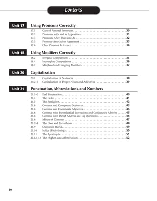Using Pronouns Correctly
17.1 Case of Personal Pronouns . . . . . . . . . . . . . . . . . . . . . . . . . . . . . . . . . . . . . . 30
17.2 Pronouns with and as Appositives . . . . . . . . . . . . . . . . . . . . . . . . . . . . . . . . 31
17.3 Pronouns After Than and As . . . . . . . . . . . . . . . . . . . . . . . . . . . . . . . . . . . . 32
17.5 Pronoun-Antecedent Agreement . . . . . . . . . . . . . . . . . . . . . . . . . . . . . . . . . 33
17.6 Clear Pronoun Reference . . . . . . . . . . . . . . . . . . . . . . . . . . . . . . . . . . . . . . . 34
Using Modifiers Correctly
18.2 Irregular Comparisons . . . . . . . . . . . . . . . . . . . . . . . . . . . . . . . . . . . . . . . . . 35
18.4 Incomplete Comparisons . . . . . . . . . . . . . . . . . . . . . . . . . . . . . . . . . . . . . . . 36
18.7 Misplaced and Dangling Modifiers. . . . . . . . . . . . . . . . . . . . . . . . . . . . . . . . 37
Capitalization
20.1 Capitalization of Sentences. . . . . . . . . . . . . . . . . . . . . . . . . . . . . . . . . . . . . . 38
20.2–3 Capitalization of Proper Nouns and Adjectives . . . . . . . . . . . . . . . . . . . . . . 39
Punctuation, Abbreviations, and Numbers
21.1–3 End Punctuation . . . . . . . . . . . . . . . . . . . . . . . . . . . . . . . . . . . . . . . . . . . . . . 40
21.4 The Colon . . . . . . . . . . . . . . . . . . . . . . . . . . . . . . . . . . . . . . . . . . . . . . . . . . . 41
21.5 The Semicolon. . . . . . . . . . . . . . . . . . . . . . . . . . . . . . . . . . . . . . . . . . . . . . . . 42
21.6 Commas and Compound Sentences. . . . . . . . . . . . . . . . . . . . . . . . . . . . . . . 43
21.6 Commas and Coordinate Adjectives. . . . . . . . . . . . . . . . . . . . . . . . . . . . . . . 44
21.6 Commas with Parenthetical Expressions and Conjunctive Adverbs . . . . . . 45
21.6 Commas with Direct Address and Tag Questions . . . . . . . . . . . . . . . . . . . . 46
21.6 Misuse of Commas . . . . . . . . . . . . . . . . . . . . . . . . . . . . . . . . . . . . . . . . . . . . 47
21.7–8 The Dash and Parentheses . . . . . . . . . . . . . . . . . . . . . . . . . . . . . . . . . . . . . . 48
21.9 Quotation Marks. . . . . . . . . . . . . . . . . . . . . . . . . . . . . . . . . . . . . . . . . . . . . . 49
21.10 Italics (Underlining) . . . . . . . . . . . . . . . . . . . . . . . . . . . . . . . . . . . . . . . . . . . 50
21.11 The Apostrophe. . . . . . . . . . . . . . . . . . . . . . . . . . . . . . . . . . . . . . . . . . . . . . . 51
21.12–13 The Hyphen and Abbreviations . . . . . . . . . . . . . . . . . . . . . . . . . . . . . . . . . . 52
Unit 21
Unit 20
Unit 18
Unit 17
Contents
iv
 