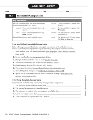 36 Writer’s Choice: Grammar Practice Workbook, Grade 9, Unit 18
s A. Identifying Incomplete Comparisons
In the following sentences, identify any incomplete comparisons in the underlined words.
Correct each one by drawing a line through it and writing the complete comparison above it.
1. Some travelers claim that South America has more geographic variety than any continent
in the world.
2. Its east coast beaches are more popular than Mexico.
3. Skiing in the Chilean Andes is just as exciting as the Swiss Alps.
4. Tourists can visit historic sites in Peru that are older than America.
5. Chile’s Atacama Desert is drier than any other country.
6. The Amazon River Basin has more kinds of plants and animals than zoos.
7. Parts of Argentina’s Patagonia are windier than any regions of the world.
8. Iguaçú Falls in southern Brazil has at least 275 waterfalls, making it more spectacular
than any South American falls.
s B. Using Complete Comparisons
Complete each of the following sentences by making complete comparisons.
1. The altitude of Mount Everest is greater than__________________________________________
2. The novels of Ken Kesey aren’t as well known as _______________________________________
3. The test scores of students in the morning class were higher than__________________________
4. Laura’s new puppy is cuter than ____________________________________________________
5. There are more skyscrapers in New York City than _______________________________________
Name ...................................................................................... Class .................................................. Date ................................
Grammar Practice
18.4 Incomplete Comparisons
Copyright©McGraw-HillCompanies,Inc.
Be sure to include words like other or else when
you compare members of a group.
UNCLEAR: China has more people than any
country.
CLEAR: China has more people than any
other country.
Be careful that you only compare like things.
UNCLEAR: China’s population is greater than
America.
CLEAR: China’s population is greater than
America’s.
UNCLEAR: The population of China is greater
than America.
CLEAR: The population of China is greater
than that of America.
Key Information
any other continent
than those of Mexico
as skiing in the Swiss Alps
older than any others in America
drier than any other country’s desert
than zoos have
than any other regions of the world
any other South American falls
Answers will vary.
 