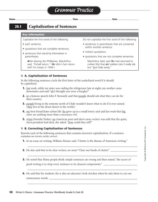 38 Writer’s Choice: Grammar Practice Workbook, Grade 9, Unit 20
s A. Capitalization of Sentences
In the following sentences circle the first letter of the underlined word if it should
be capitalized.
1. last week, while my sister was raiding the refrigerator late at night, my mother came
downstairs and said “oh I thought you were a burglar!”
2. in a famous speech John F. Kennedy said that people should ask what they can do for
their country.
3. people living in the extreme north of Chile wouldn’t know what to do if it ever rained.
(they live in the driest desert in the world.)
4. my best friend hates urban life (he grew up in a small town) and said last week that big
cities are nothing more than a necessary evil.
5. when Dorothy Parker (an American poet and short-story writer) was told that the quiet,
stern president had died, she asked, “how could they tell?”
s B. Correcting Capitalization of Sentences
Rewrite each of the following sentences that contains incorrect capitalization. If a sentence
contains no errors, write correct.
1. In an essay on writing, William Zinsser said, “Clutter is the disease of American writing.”
_________________________________________________________________________________
2. He also said that to be clear writers, we must “Clear our heads of clutter.” ____________________
_________________________________________________________________________________
3. He noted that Many people think simple sentences are wrong and then stated, “the secret of
good writing is to strip every sentence to its cleanest components.” _________________________
_________________________________________________________________________________
4. He said that his students (he is also an educator) look stricken when he asks them to cut out
unnecessary words. _________________________________________________________________
_________________________________________________________________________________
Name ...................................................................................... Class .................................................. Date ................................
Grammar Practice
20.1 Capitalization of Sentences
Copyright©McGraw-HillCompanies,Inc.
Capitalize the first word of the following:
• each sentence.
• quotations that are complete sentences.
• sentences that stand by themselves in
parentheses.
After leaving the Phillipines, MacArthur
said, “I shall return.” (He did in fact return
with his troops in 1944.)
Do not capitalize the first word of the following:
• sentences in parentheses that are contained
within another sentence.
• indirect quotations.
• quotations that are not complete sentences.
MacArthur later said (he had returned to
civilian life) that old soldiers don’t really die
but “just fade away.”
Key Information
correct
correct
He also said that to be clear writers, we must “clear our heads of clutter.”
He noted that many people . . . then stated, “The secret . . . .”
 